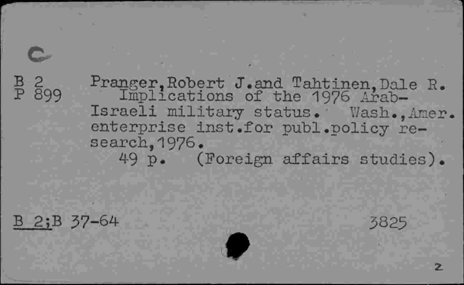 ﻿B 2
P 899
Pranger,Robert J.and Tahtinen,Dale R.
Implications of the 1976 Arab-Israeli military status. Wash.,Amer, enterprise inst.for publ.policy research, 1976.
49 p. (Foreign affairs studies).
B 2;B 37-64
3S25